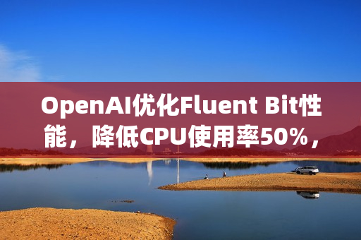 OpenAI优化Fluent Bit性能，降低CPU使用率50%，释放3万核计算资源秘籍