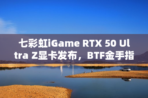 七彩虹iGame RTX 50 Ultra Z显卡发布，BTF金手指供电技术引领性能巅峰至5070 Ti