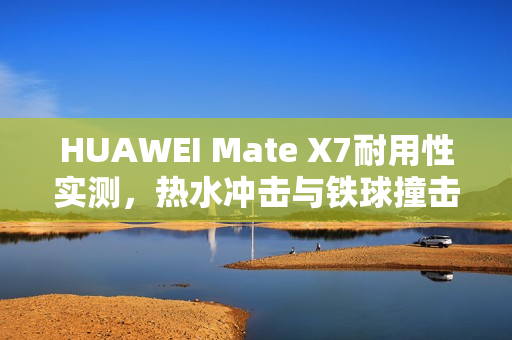 HUAWEI Mate X7耐用性实测，热水冲击与铁球撞击无损表现惊艳！