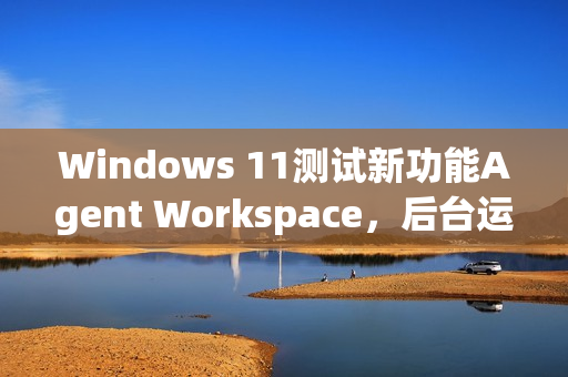Windows 11测试新功能Agent Workspace，后台运行的AI智能体亮相