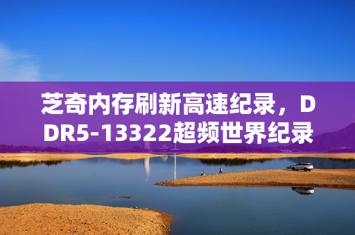 芝奇内存刷新高速纪录，DDR5-13322超频世界纪录由德国超频好手CENS创下