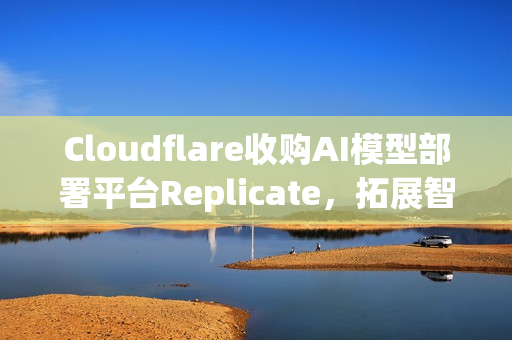 Cloudflare收购AI模型部署平台Replicate,拓展智能技术布局 Cloudflare收购AI模型部署平台Replicate,拓展智能技术布局