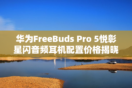 华为FreeBuds Pro 5悦彰星闪音频耳机配置价格揭晓，1449元起