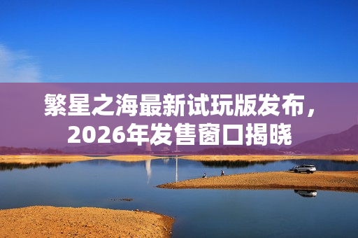 繁星之海最新试玩版发布，2026年发售窗口揭晓