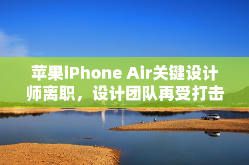 苹果iPhone Air关键设计师离职，设计团队再受打击