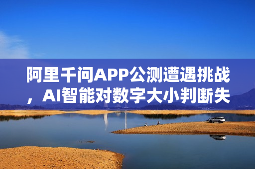 阿里千问APP公测遭遇挑战，AI智能对数字大小判断失误并成功纠错