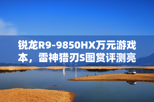 锐龙R9-9850HX万元游戏本，雷神猎刃S图赏评测亮相