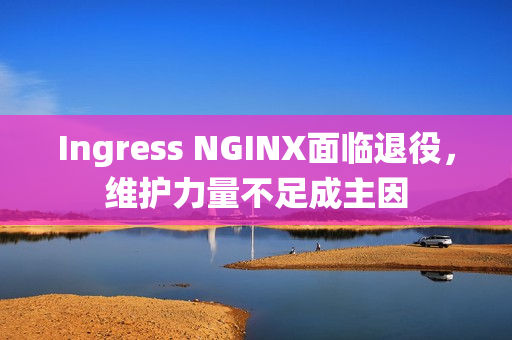 Ingress NGINX面临退役，维护力量不足成主因