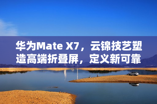 华为Mate X7，云锦技艺塑造高端折叠屏，定义新可靠标准