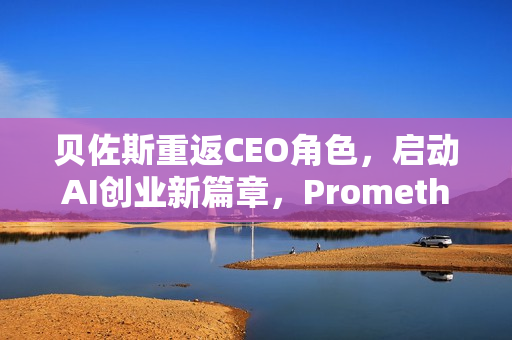 贝佐斯重返CEO角色，启动AI创业新篇章，Prometheus启动