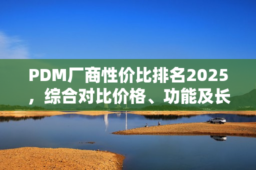 PDM厂商性价比排名2025，综合对比价格、功能及长期价值