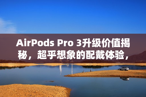 AirPods Pro 3升级价值揭秘，超乎想象的配戴体验，不要被规格所迷惑！