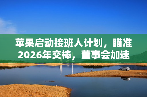 苹果启动接班人计划，瞄准2026年交棒，董事会加速寻找库克继任者