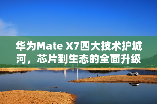 华为Mate X7四大技术护城河，芯片到生态的全面升级，重塑高端手机格局