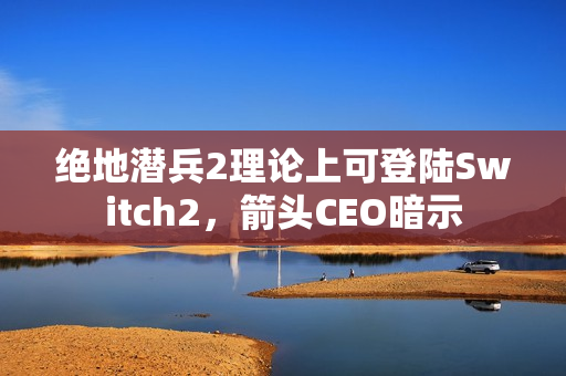 绝地潜兵2理论上可登陆Switch2，箭头CEO暗示