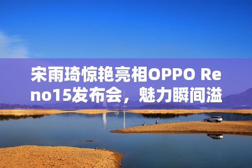 宋雨琦惊艳亮相OPPO Reno15发布会，魅力瞬间溢屏