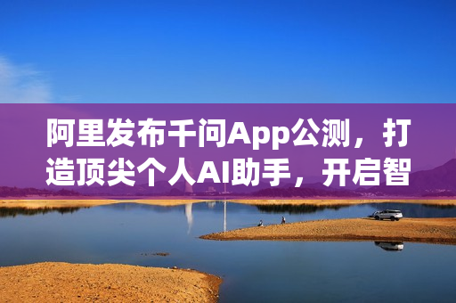阿里发布千问App公测，打造顶尖个人AI助手，开启智能生活新篇章
