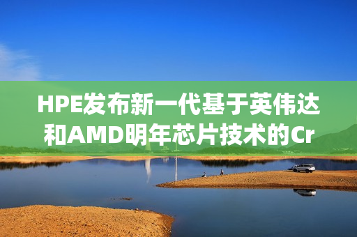 HPE发布新一代基于英伟达和AMD明年芯片技术的Cray刀片服务器