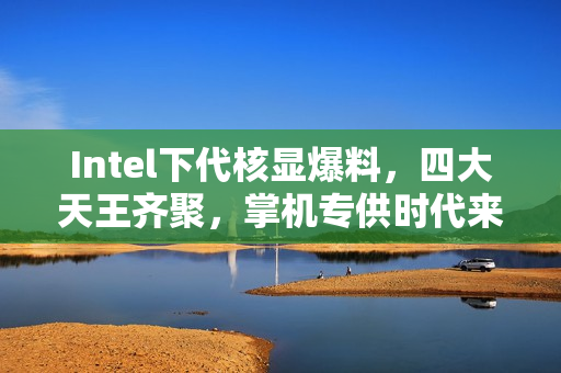 Intel下代核显爆料，四大天王齐聚，掌机专供时代来临