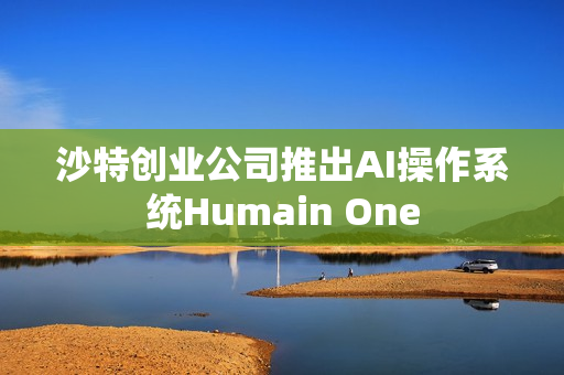 沙特创业公司推出AI操作系统Humain One