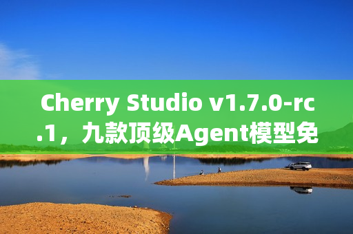 Cherry Studio v1.7.0-rc.1，九款顶级Agent模型免费畅玩，接近正式版发布