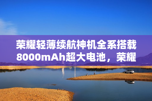 荣耀轻薄续航神机全系搭载8000mAh超大电池，荣耀500确认亮相市场