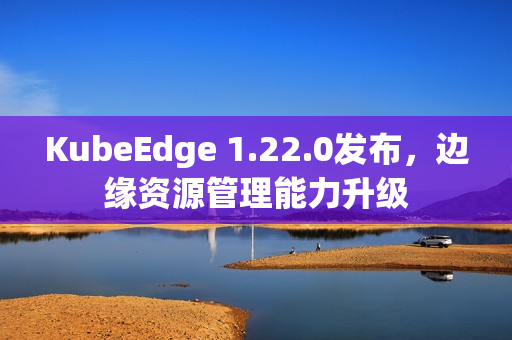 KubeEdge 1.22.0发布，边缘资源管理能力升级