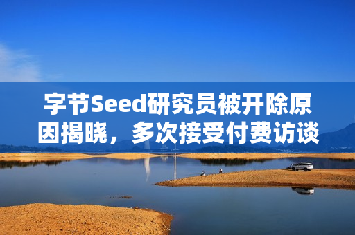 字节Seed研究员被开除原因揭晓，多次接受付费访谈泄露内部机密
