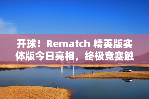 开球！Rematch 精英版实体版今日亮相，终极竞赛触手可及
