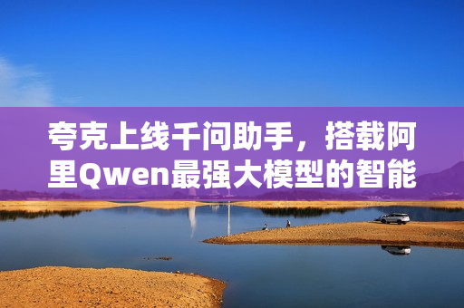 夸克上线千问助手，搭载阿里Qwen最强大模型的智能助手亮相