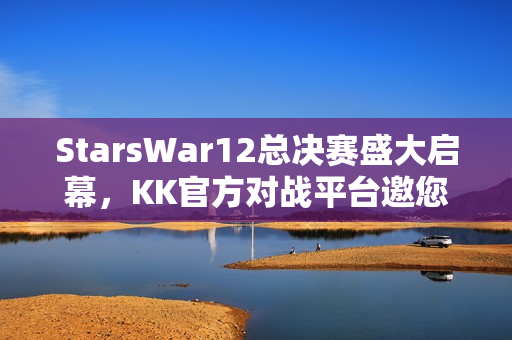 StarsWar12总决赛盛大启幕，KK官方对战平台邀您共鉴冠军荣耀时刻