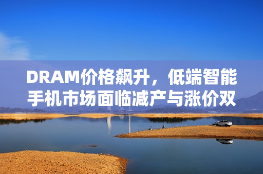 DRAM价格飙升，低端智能手机市场面临减产与涨价双重挑战