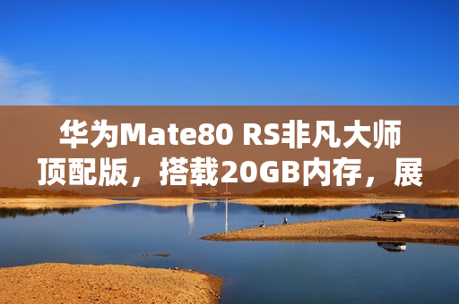 华为Mate80 RS非凡大师顶配版，搭载20GB内存，展现非凡性能