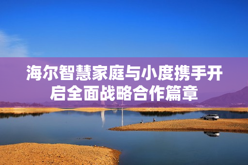 海尔智慧家庭与小度携手开启全面战略合作篇章
