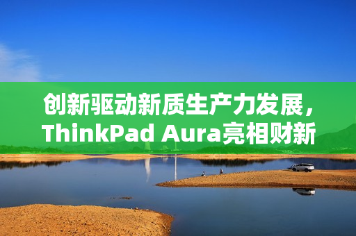 创新驱动新质生产力发展，ThinkPad Aura亮相财新峰会，引领未来科技趋势