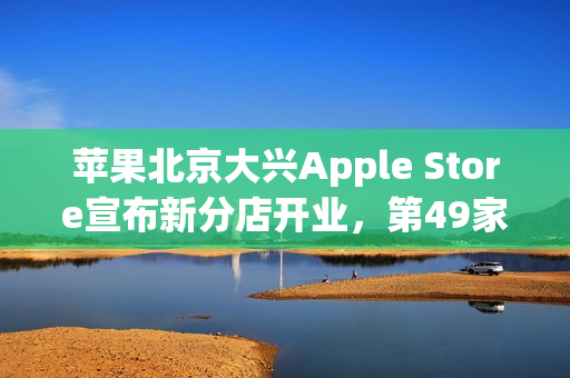 苹果北京大兴Apple Store宣布新分店开业,第49家零售店即将开业! 苹果北京大兴Apple Store宣布新分店开业,第49家零售店即将开业!