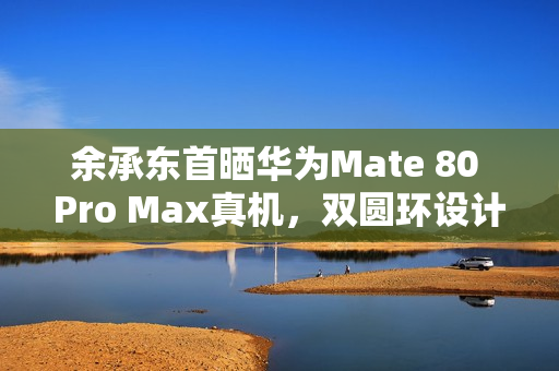 余承东首晒华为Mate 80 Pro Max真机，双圆环设计，革新外观