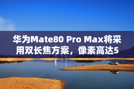 华为Mate80 Pro Max将采用双长焦方案，像素高达5000万
