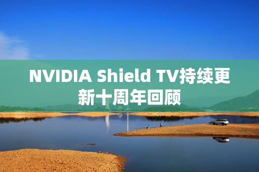 NVIDIA Shield TV持续更新十周年回顾