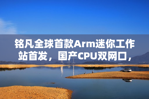 铭凡全球首款Arm迷你工作站首发，国产CPU双网口，价格仅3299元起