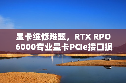 显卡维修难题，RTX RPO 6000专业显卡PCIe接口损坏，维修几率为零，价值达一万美刀