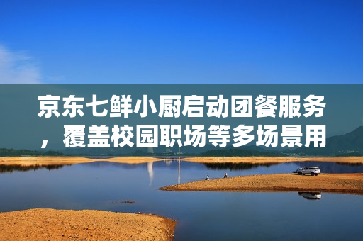 京东七鲜小厨启动团餐服务，覆盖校园职场等多场景用餐需求