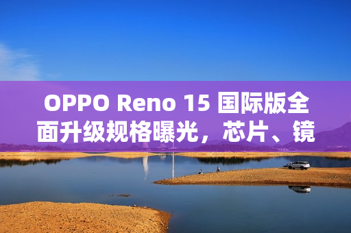 OPPO Reno 15 国际版全面升级规格曝光，芯片、镜头与电池新突破！