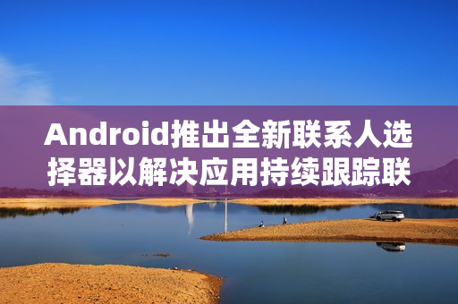 Android推出全新联系人选择器以解决应用持续跟踪联系人信息的问题