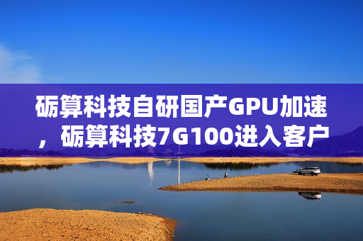 砺算科技自研国产GPU加速，砺算科技7G100进入客户测试阶段，国产自研6nm GPU技术迎来突破