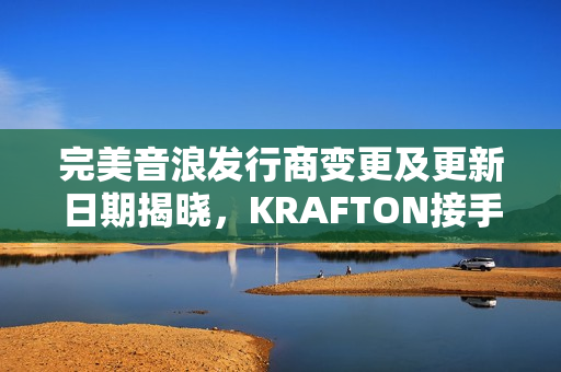 完美音浪发行商变更及更新日期揭晓，KRAFTON接手，12月4日重磅更新来袭！