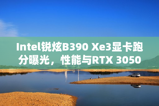 Intel锐炫B390 Xe3显卡跑分曝光，性能与RTX 3050 Ti移动版不相上下