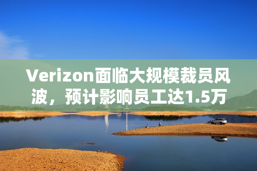 Verizon面临大规模裁员风波，预计影响员工达1.5万人