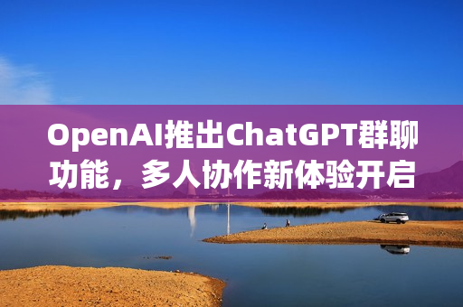 OpenAI推出ChatGPT群聊功能，多人协作新体验开启