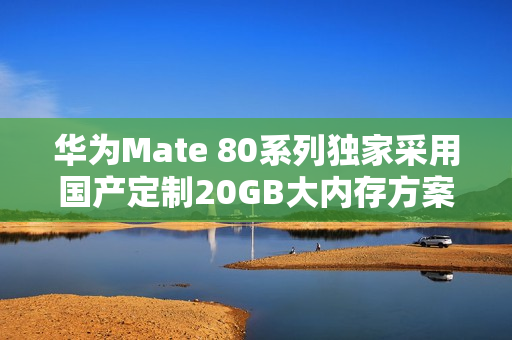 华为Mate 80系列独家采用国产定制20GB大内存方案